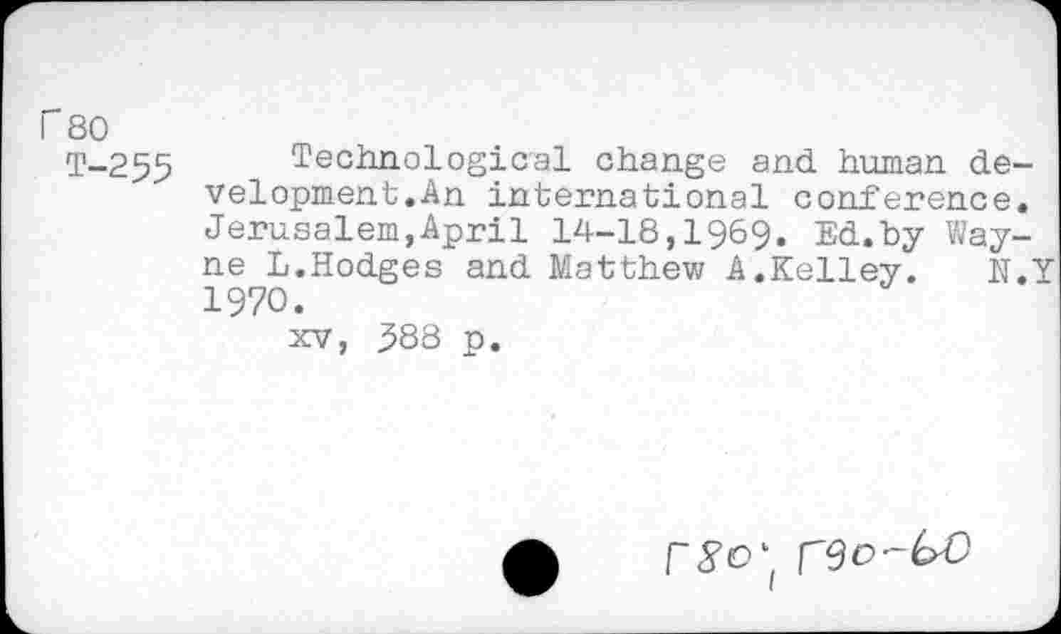 ﻿r 80
T-255 Technological change and human development.An international conference. Jerusalem,April 14-18,1969. Ed.by Wayne L.Hodges and Matthew A.Kelley. N.Y 1970.
xv, .588 p.
